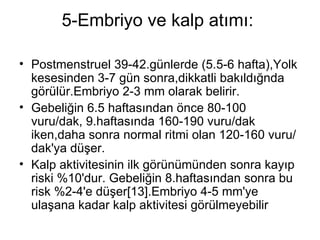 5-Embriyo ve kalp atımı:  Postmenstruel 39-42.günlerde (5.5-6 hafta),Yolk kesesinden 3-7 gün sonra,dikkatli bakıldığnda görülür.Embriyo 2-3 mm olarak belirir.  Gebeliğin 6.5 haftasından önce 80-100 vuru/dak, 9.haftasında 160-190 vuru/dak iken,daha sonra normal ritmi olan 120-160 vuru/dak'ya düşer.  Kalp aktivitesinin ilk görünümünden sonra kayıp riski %10'dur. Gebeliğin 8.haftasından sonra bu risk %2-4'e düşer[13].Embriyo 4-5 mm'ye ulaşana kadar kalp aktivitesi görülmeyebilir  