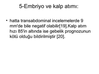5-Embriyo ve kalp atımı:  hatta transabdominal incelemelerde 9 mm'de bile negatif olabilir[19].Kalp atım hızı 85'in altında ise gebelik prognozunun kötü olduğu bildirilmiştir [20]. 