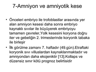 7-Amniyon ve amniyotik kese  Önceleri embriyo ile trofoblastlar arasında yer alan amniyon kesesi daha sonra embriyo kaynaklı sıvılar ile büyüyerek embriyoyu tamamen çevreler,Yolk kesesini koryona doğru iter ve gebeliğin 2. trimesterinde koryonik tabaka ile birleşir  İlk görülme zamanı 7. haftadır (49.gün).Etraftaki koryonik sıvı villuslardan kaynaklanmaktadır ve amniyondan daha ekojeniktir [13].Kollaps ve düzensiz sınır kötü prognoz belirtisidir  