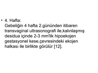 4. Hafta: Gebeliğin 4 hafta 2.gününden itibaren transvaginal ultrasonografi ile,kalınlaşmış desidua içinde 2-3 mm'lik hipoekojen gestasyonel kese,çevresindeki ekojen halkası ile birlikte görülür [12]. 
