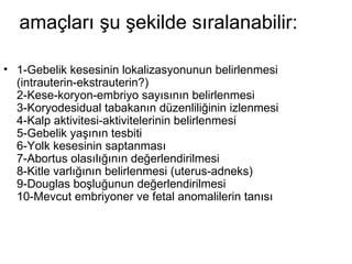 amaçları şu şekilde sıralanabilir: 1-Gebelik kesesinin lokalizasyonunun belirlenmesi (intrauterin-ekstrauterin?)  2-Kese-koryon-embriyo sayısının belirlenmesi  3-Koryodesidual tabakanın düzenliliğinin izlenmesi  4-Kalp aktivitesi-aktivitelerinin belirlenmesi  5-Gebelik yaşının tesbiti  6-Yolk kesesinin saptanması  7-Abortus olasılığının değerlendirilmesi  8-Kitle varlığının belirlenmesi (uterus-adneks)  9-Douglas boşluğunun değerlendirilmesi  10-Mevcut embriyoner ve fetal anomalilerin tanısı 