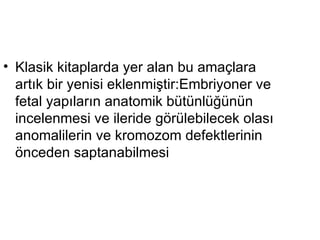 Klasik kitaplarda yer alan bu amaçlara artık bir yenisi eklenmiştir:Embriyoner ve fetal yapıların anatomik bütünlüğünün incelenmesi ve ileride görülebilecek olası anomalilerin ve kromozom defektlerinin önceden saptanabilmesi  