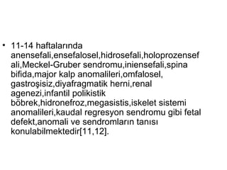 11-14 haftalarında anensefali,ensefalosel,hidrosefali,holoprozensefali,Meckel-Gruber sendromu,iniensefali,spina bifida,major kalp anomalileri,omfalosel, gastroşisiz,diyafragmatik herni,renal agenezi,infantil polikistik böbrek,hidronefroz,megasistis,iskelet sistemi anomalileri,kaudal regresyon sendromu gibi fetal defekt,anomali ve sendromların tanısı konulabilmektedir[11,12]. 
