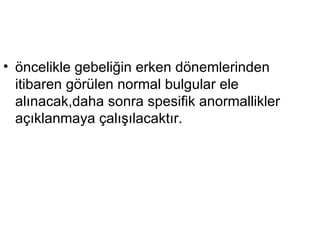 öncelikle gebeliğin erken dönemlerinden itibaren görülen normal bulgular ele alınacak,daha sonra spesifik anormallikler açıklanmaya çalışılacaktır. 
