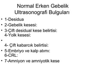 Normal Erken Gebelik Ultrasonografi Bulguları  1-Desidua  2-Gebelik kesesi:  3-Çift desidual kese belirtisi: 4-Yolk kesesi:  4- Çift kabarcık belirtisi:  5-Embriyo ve kalp atımı:  6-CRL:  7-Amniyon ve amniyotik kese  