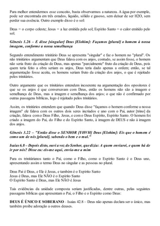 Para melhor entendermos esse conceito, basta observarmos a natureza. A água por exemplo,
pode ser encontrada em três estados, liquido, sólido e gasoso, sem deixar de ser H2O, sem
perder sua essência. Outro exemplo disso é o sol:
Deus = o corpo celeste; Jesus = a luz emitida pelo sol; Espírito Santo = o calor emitido pelo
sol.
Gênesis 1.26 – E disse [singular] Deus [Elohim]: Façamos [plural] o homem à nossa
imagem, conforme a nossa semelhança
Segundo entendimento trinitário Deus se apresenta "singular" e faz o homem no "plural". Os
não trinitários argumentam que Deus falava com os anjos, contudo, se assim fosse, o homem
não seria fruto da criação de Deus, mas apenas "parcialmente" fruto da criação de Deus, pois
quem teria feito a obra seriam os anjos, Deus teria dado apenas a ordem; então, se tal
argumentação fosse aceita, os homens seriam fruto da criação dos anjos, o que é rejeitado
pelos trinitários.
Outro argumento que os trinitários entendem incoerente na argumentação dos opositores é
que se os anjos é que conversavam com Deus, então os homens não são a imagem e
semelhança de Deus, mas a imagem e semelhança dos anjos; o que não é confirmado por
outras passagens bíblicas, logo é rejeitado pelos trinitários.
Assim, os trinitários entendem que quando Deus disse "façamos o homem conforme a nossa
imagem" ele falava com os outros dois seres incriados e uno com o Pai, autor [trino] da
criação, falava como Deus Filho, Jesus, e com o Deus Espírito, Espírito Santo. O homem foi
criado a imagem do Pai, do Filho e do Espírito Santo, à imagem de DEUS e não à imagem
dos anjos.
Gênesis 3.22 – "Então disse o SENHOR [YHVH] Deus [Elohím]: Eis que o homem é
como um de nós [plural], sabendo o bem e o mal."
Isaias6.8 – Depois disto, ouvi a voz do Senhor, quedizia: A quem enviarei, e quem há de
ir por nós? Disse eu: eis-me aqui, envia-me a mim
Para os trinitárianos tanto o Pai, como o Filho, como o Espírito Santo é o Deus uno,
apresentando assim o termo Deus no singular e as pessoas no plural.
Deus Pai é Deus, e Ele é Jesus, e também é o Espírito Santo
Jesus é Deus, mas Ele NÃO é o Espírito Santo
O Espírito Santo é Deus, mas Ele NÃO é Jesus
Tais evidências da unidade composta seriam justificadas, dentre outras, pelas seguintes
passagens bíblicas que apresentam o Pai, o Filho e o Espírito como Deus:
DEUS É ÚNICO E SOBERANO – Isaias 42.8 – Deus não apenas declara ser o único, mas
também proibe adoração a outros deuses.
 