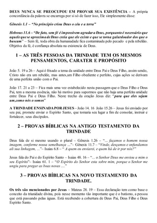 DEUS NUNCA SE PREOCUPOU EM PROVAR SUA EXISTÊNCIA – A própria
concordância da palavra se encarrega por si só de fazer isso, Ele simplesmente disse:
Gênesis 1.1 – “No principio criou Deus o céu e a terra”
Hebreus 11.6 – “De fato, sem fé é impossívem agradara Deus, porquantoé necessário que
aquelequese aproximadeDeus creia que ele existe e que se torna galardoador dos que o
buscam” – Sem fé, toda obra da humanadade fica contaminada pelo pecado e pela rebelião.
Objetiva da fé, é confiança absoluta na existencia de Deus.
1 – AS TRÊS PESSOAS DA TRINDADE TEM OS MESMOS
PENSAMENTOS, CARATER E PROPÓSITO
João 5. 19 a 26 – Aqui é frisado a tema da unidade entre Deus Pai e Deus Filho, assim sendo,
Cristo não era um rebelde, mas antes,um Filho obediente e perfeito, cujas ações se derivam
de uma perfeita união com o Pai.
João 17. 21 a 23 – Fica mais uma vez estabelecido nesta passagem que o Deus Filho e Deus
Pai, tem a mesma essência, não há motivo para supormos que não haja uma perfeita unidade
entre Deus Pai e Deus Filho. Neste trecho da oração Jesus diz: “para que eles sejam
um,como nós o somos”
A TRINDADE ENSINADAPOR JESUS – João 14. 16 João 15.26 – Jesus foi enviado por
seu pai, promete enviar o Espírito Santo, que tomaria seu lugar a fim de consolar, instruir e
fortalecer, seus discípulos.
2 – PROVAS BÍBLICAS NA ANTIGO TESTAMENTO DA
TRINDADE
Deus fala de si mesmo usando o plural – Gênesis 1.26 – “... façamos o homem nossa
imagem, conforme nossa semelhança ...”– Gênesis 11.7 – “Vinde, desçamos e onfundamos
ali sua linhagem, ...”– Isaias 6.8 – “ A quem eu enviarei, e quem há de ir por nós?”
Jesus fala do Pai e do Espírito Santo – Isaias 48. 16 – “... o Senhor Deus me enviou a mim o
seu Espírito”– Isaias 61. 1 – “O Espírito do Senhor esta sobre mim, porque o Senhor me
ungiu para pregar as boas novas ....”
3 – PROVAS BÍBLICAS NA NOVO TESTAMENTO DA
TRINDADE.
Os três são mencionados por Jesus – Mateus 28. 19 – Essa declaração tem como base o
conceito da triunidade divina, pois nesse momento tão importante que é o batismo, a pessoa
que está passando pelas águas. Está recebendo a cobertura de Deus Pai, Deus Filho e Deus
Espírito Santo.
 