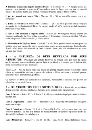A Trindade é mencionada pelo apóstolo Paulo – II Coríntios 13.13 – A benção apostólica
apontam para trindade, a graça de Cristo revla o amor de Deus, que por sua vez nos dá
filiação do Espírito Santo, que produz comunhão fraternal entre os filhos de Deus.
O pai se comunicava com a Filho – Marcos 1.11 – “Tu és meu filho amado, em ti me
comprazo”
O Filho se comunicava com o Pai – Mateus 11. 25 – Só Jesus possuía total e completa
persepção do conhecimento de Deus. Do mesmo modo, só o Pai conhecia verdadeiramente a
personalidade do Filho.
O Pai e o Filho enviando o Espírito Santo – João 14.26 – O evangelho de João contêm um
grupo de declaração de Jesus sobre o paracleto. O Consolador nome que significa “Alguém
chamado para o lado de outrém”, a fim de ajudar.
O Filho falava do Espírito Santo – João 16. 7 a 10 – Jesus preprava seus ouvintes para sua
partida, sabia que sua missão estava para terminar como homem, porém seus discípulos não
ficarai orfão, Deus Pai mandaria o Deus Espírito Santo para dar continuidade da obra
iniciada por Cristo.
4 – A NATUREZA DE DEUS REVELADA POR SEUS
ATRIBUTOS - O homem tem tentado descrever ou retratar Deus por meio de figuras
ou de palavras, mas tem falhado, porque Deus é espiritual, e o homem que é limitado não
pode expressar aquilo que é ilimitado.
Êxodo 32.4 – Não se podia negar que houve um grande milagre quando os israelitas foram
salvos da escravidão, embora o povo não atribuiu a Deus soberano e invisivel, porque
amavam deuses convenientes, portáteis.
Os atributos de Deus são características essências, permanebtes e distintas que podem ser
afirmadas e respeito de Seu ser.
5 – OS ATRIBUTOS EXCLUSIVOS A DEUS – Essas são as perfeições
divinas que não são encontradas nos homens, e em nenhum outro ser espiritual.
Deus é Eterno – Salmo 90.2 – II Pedro 3.8 – Deus tem existência própria, não teve inicio e
não tem fim.
Deus é Onipresente – Salmo 139.7 – Provérbios 15.3 – Ele pode estra em todos os lugares
ao mesmo tempo.
Deus é Onisciente – Salmo 139. 1 a 6 – I Samuel 16.7 – Ele conhece todas as mentes e os
corações humanos. Ele não esta limitado no nosso presente, Ele conhece o passado e sabe do
futuro individualmete de cada homem.
Deus é Onipotente – Salmo 147. 13 a 18 – Jó 42.2 – Isaias 43.13 – Ele podetodas as coisas.
 