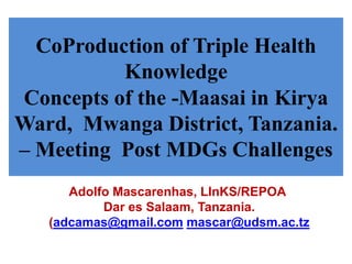 CoProduction of Triple Health 
Knowledge 
Concepts of the -Maasai in Kirya 
Ward, Mwanga District, Tanzania. 
– Meeting Post MDGs Challenges 
Adolfo Mascarenhas, LInKS/REPOA 
Dar es Salaam, Tanzania. 
(adcamas@gmail.com mascar@udsm.ac.tz 
 
