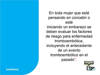 En toda mujer que esté
  pensando en concebir o
             esté
 iniciando un embarazo se
deben evaluar los factores
de riesgo para enfermedad
       tromboembólica,
incluyendo el antecedente
         de un evento
    tromboembólico en el
           pasado*.
 