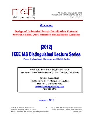 © Dr. P. K. Sen, PE, Fellow IEEE [2012] IEEE IAS Distinguished Lecture Series
Professor, Colorado School of Mines Pune, Hyderabad, Chennai, and Delhi: India
Senior Consultant, NEI Electric Power Engineering, Inc. January, 2012
1
Workshop
Design of Industrial Power Distribution Systems:
Shortcut Methods, Quick Estimation and Application Guidelines
Pune, Hyderabad, Chennai, and Delhi: India
January, 2012
Prof. P.K. Sen, PhD, PE, Fellow IEEE
Professor, Colorado School of Mines, Golden, CO 80401
Senior Consultant
NEI Electric Power Engineering, Inc.
Denver, Colorado 80033
pksen@neiengineering.com
303.339.6750
P.O Box 1265 ● Arvada, CO 80001
Phone (303) 431-7895 ● Fax (303) 431-1836
www.neiengineering.com
 