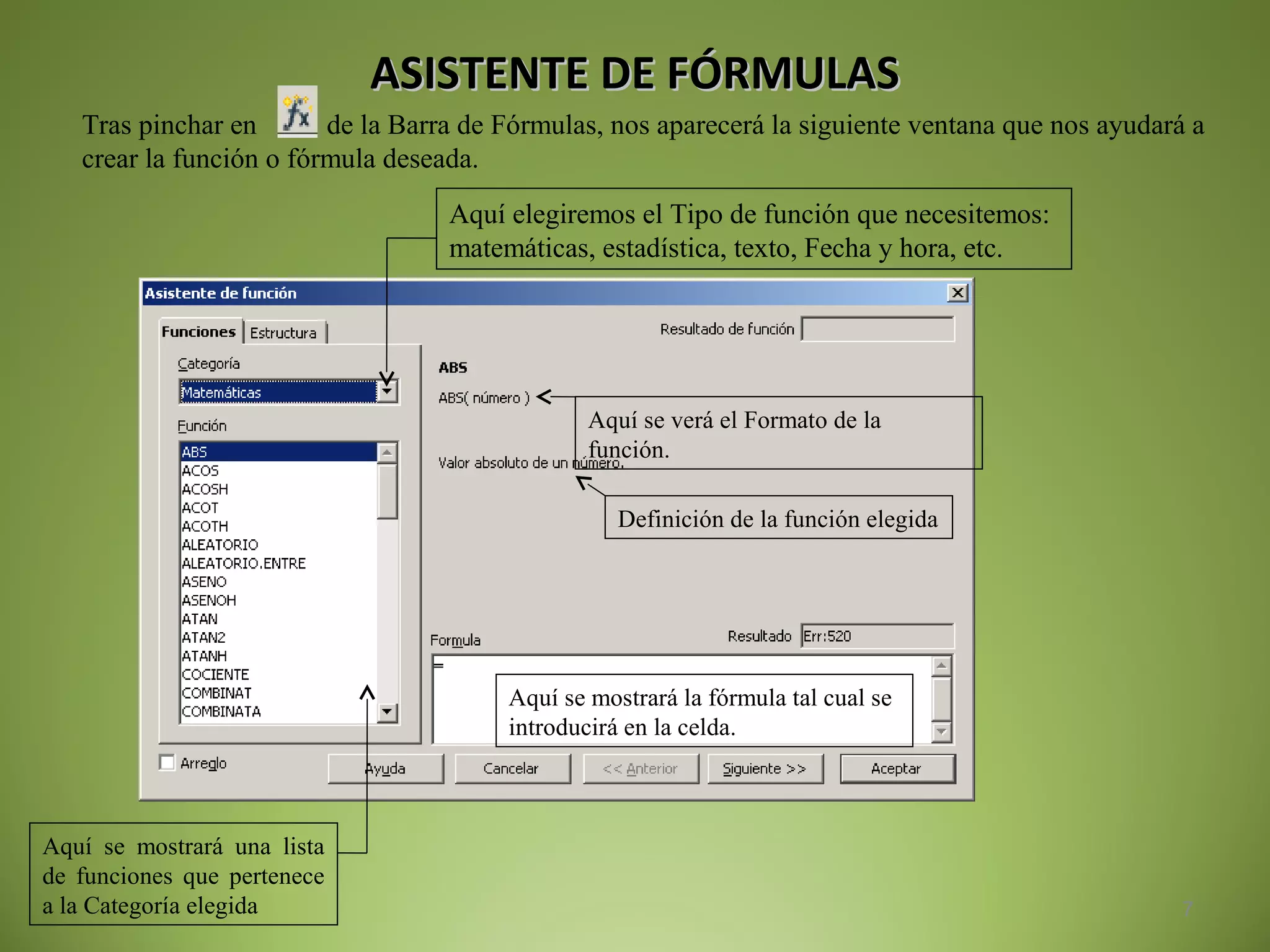ASISTENTE DE FÓRMULASASISTENTE DE FÓRMULAS
7
Tras pinchar en de la Barra de Fórmulas, nos aparecerá la siguiente ventana que nos ayudará a
crear la función o fórmula deseada.
Aquí elegiremos el Tipo de función que necesitemos:
matemáticas, estadística, texto, Fecha y hora, etc.
Aquí se mostrará una lista
de funciones que pertenece
a la Categoría elegida
Aquí se verá el Formato de la
función.
Definición de la función elegida
Aquí se mostrará la fórmula tal cual se
introducirá en la celda.
 