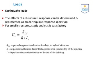 Loads
 Earthquake loads
 The effects of a structure’s response can be determined &
represented as an earthquake response spectrum
 For small structures, static analysis is satisfactory
/ e
DS
s
I
R
S
C 
building
the
of
use
on the
depends
t
factor tha
importance
structure
the
of
ductility
upon the
depends
t
factor tha
on
modificati
response
vibration
of
periods
short
for
on
accelerati
response
spectral



I
R
SDS
 