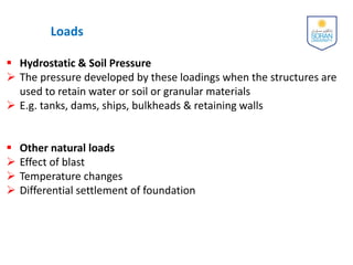 Loads
 Hydrostatic & Soil Pressure
 The pressure developed by these loadings when the structures are
used to retain water or soil or granular materials
 E.g. tanks, dams, ships, bulkheads & retaining walls
 Other natural loads
 Effect of blast
 Temperature changes
 Differential settlement of foundation
 