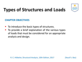 Types of Structures and Loads
CHAPTER OBJECTIVES
 To introduce the basic types of structures.
 To provide a brief explanation of the various types
of loads that must be considered for an appropriate
analysis and design.
R. C. Hibbeler, Structural Analysis, 10th Edition, 2017 (Yousif J. Bas)
 