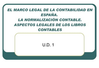 EL MARCO LEGAL DE LA CONTABILIDAD EN ESPAÑA.  LA NORMALIZACIÓN CONTABLE. ASPECTOS LEGALES DE LOS LIBROS CONTABLES U.D. 1 