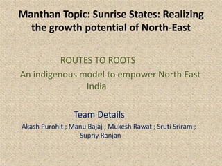 Manthan Topic: Sunrise States: Realizing
the growth potential of North-East
ROUTES TO ROOTS
An indigenous model to empower North East
India
Team Details
Akash Purohit ; Manu Bajaj ; Mukesh Rawat ; Sruti Sriram ;
Supriy Ranjan
 