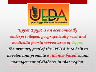 Upper Egypt is an economically
underprivileged, geographically vast and
medically poorly-served area of Egypt.
The primary goal of the UEDA is to help to
develop and promote evidence-based sound
management of diabetes in that region.
 
