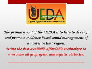 The primary goal of the UEDA is to help to develop
and promote evidence-based sound management of
diabetes in that region.
Using the best available affordable technology to
overcome all geographic and logistic obstacles.
 
