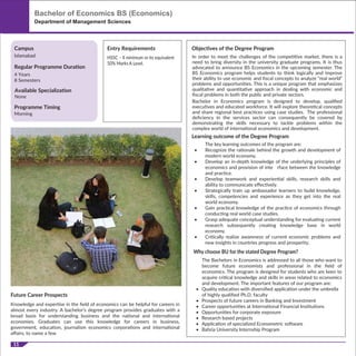 Why choose BU for the stated Degree Program?
The Bachelors in Economics is addressed to all those who want to
become future economists and professional in the ﬁeld of
economics. The program is designed for students who are keen to
acquire critical knowledge and skills in areas related to economics
and development. The important features of our program are:
• Quality education with diversiﬁed application under the umbrella
of highly qualiﬁed Ph.D. faculty
• Prospects of future careers in Banking and Investment
• Career opportunities at International Financial Institutions
• Opportunities for corporate exposure
• Research based projects
• Application of specialized Econometric software
• Bahria University Internship Program
Future Career Prospects
Knowledge and expertise in the ﬁeld of economics can be helpful for careers in
almost every industry. A bachelor's degree program provides graduates with a
broad basis for understanding business and the national and international
economies. Graduates can use this knowledge for careers in business,
government, education, journalism economics corporations and international
aﬀairs, to name a few
11
HSSC – II minimum or its equivalent
50% Marks A Level.
Bachelor of Economics BS (Economics)
Department of Management Sciences
Programme Timing
Morning
Campus
Regular Programme Duration
Islamabad
4 Years
8 Semesters
Entry Requirements Objectives of the Degree Program
Learning outcome of the Degree Program
In order to meet the challenges of the competitive market, there is a
need to bring diversity in the university graduate programs. It is thus
advocated to announce BS Economics in the upcoming semester. The
BS Economics program helps students to think logically and improve
their ability to use economic and ﬁscal concepts to analyze “real world”
problems and opportunities. This is a unique program that emphasizes
qualitative and quantitative approach in dealing with economic and
ﬁscal problems in both the public and private sectors.
Bachelor in Economics program is designed to develop, qualiﬁed
executives and educated workforce. It will explore theoretical concepts
and share regional best practices using case studies. The professional
deﬁciency in the services sector can consequently be covered by
demonstrating the skills necessary to tackle problems within the
complex world of international economics and development.
The key learning outcomes of the program are:
• Recognize the rationale behind the growth and development of
modern world economy.
• Develop an in-depth knowledge of the underlying principles of
economics and provision of inte rface between the knowledge
and practice.
• Develop teamwork and experiential skills, research skills and
ability to communicate eﬀectively.
• Strategically train up ambassador learners to build knowledge,
skills, competencies and experience as they get into the real
world economy.
• Gain practical knowledge of the practice of economics through
conducting real world case studies.
• Grasp adequate conceptual understanding for evaluating current
research subsequently creating knowledge base in world
economy.
• Critically realize awareness of current economic problems and
new insights in countries progress and prosperity.
Available Specialization
None
 