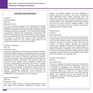 15
Bachelor of Economics BS (Economics)
Department of Management Sciences
COURSE DESCRIPTION
Semester 1
Functional English
ENG 105
Prerequisite: None
This course introduces students to the fundamentals of English
language in the world of business. It has been designed to propel
students to develop their basic linguistic skills through appreciation
of English grammar and composition. This would help the students
to participate conﬁdently and constructively in interactions with
others by using language clearly and eﬀectively to achieve purposes
and convey meanings. The course is instrumental not only in helping
the students to further their studies in other disciplines of
management sciences but also provides opportunities for the
cognitive development of undergraduate students.
Principles of Marketing
MKT 110
Prerequisite: None
Principles of Marketing is a core marketing course which introduces
the broad principles involved in the marketing function. It provides
an overview of all the marketing activities involved in the provision
of products and services to consumers and business customers.
This course deals with a study of the marketing concepts, purpose,
relationships, problems, opportunities and outcomes within the
framework of the company, and in competitive, political, legal,
economic, social and global environments. The course is a study of
the elements in the marketing mix, including product planning,
pricing, channel and logistics of dispersion, and promotion. The
main topics include the role and impact of marketing, consumer
behavior, segmentation, positioning, pricing, promotion and
marketing planning. This introductory course is essential as a
building block for all subsequent courses in marketing.
Business Mathematics-I
QTM 101
Prerequisite: None
This course enables students of business administration to learn
basic algebra, linear equations, simultaneous equations, matrix
algebra and nonlinear equations and their application in
business, economics and ﬁnance. The course is designed to
solve optimization issues, analyze break-even point. The
course also includes tools of Financial Mathematics which
enable students to learn ﬁnancial decision making in terms of
annuities, bonds, stocks, amortization, and risk-returns models.
This way the course enhances analytical abilities of the
students in the courses of ﬁnance, economics, accountancy,
marketing and other related courses.
Microeconomics
ECO 110
Prerequisite: None
This is the ﬁrst level course in the area of economics for
managers. Microeconomics is the study of individual economic
units and their rational behavior regarding optimal decision
making in real life. The students in this course learn the
concepts of optimal resource allocation as consumers,
producers and managers of businesses. The students also learn
pricing policy of the ﬁrms under various market situations of
perfect and imperfect competition. Economic decision-making
in the event of various government policies and government
regulations regarding taxation and externalities is the special
focus of this course on the application side.
Principles of Management
MGT 111
Prerequisite: None
The course is designed to provide students an overview of the
management function and its role in organizations. The course
is intended at highlighting the theoretical aspects of
management and then translating these concepts into practical
frameworks. Major focus would be on making students
comprehend the functional areas such as planning, organizing,
leading and controlling. Course also emphasis on the
development of skills and knowledge needed to successfully
manage an organization.
 