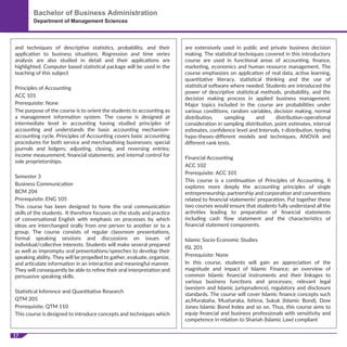 17
Bachelor of Business Administration
Department of Management Sciences
and techniques of descriptive statistics, probability, and their
application to business situations. Regression and time series
analysis are also studied in detail and their applications are
highlighted. Computer based statistical package will be used in the
teaching of this subject
Principles of Accounting
ACC 101
Prerequisite: None
The purpose of the course is to orient the students to accounting as
a management information system. The course is designed at
intermediate level in accounting having studied principles of
accounting and understands the basic accounting mechanism-
accounting cycle. Principles of Accounting covers basic accounting
procedures for both service and merchandising businesses; special
journals and ledgers; adjusting, closing, and reversing entries;
income measurement; ﬁnancial statements; and internal control for
sole proprietorships.
Semester 3
Business Communication
BCM 204
Prerequisite: ENG 105
This course has been designed to hone the oral communication
skills of the students. It therefore focuses on the study and practice
of conversational English with emphasis on processes by which
ideas are interchanged orally from one person to another or to a
group. The course consists of regular classroom presentations,
formal speaking sessions and discussions on issues of
individual/collective interests. Students will make several prepared
as well as impromptu oral presentations/speeches to develop their
speaking ability. They will be propelled to gather, evaluate, organize,
and articulate information in an interactive and meaningful manner.
They will consequently be able to reﬁne their oral interpretation and
persuasive speaking skills.
Statistical Inference and Quantitative Research
QTM 205
Prerequisite: QTM 110
This course is designed to introduce concepts and techniques which
are extensively used in public and private business decision
making. The statistical techniques covered in this introductory
course are used in functional areas of accounting, ﬁnance,
marketing, economics and human resource management. The
course emphasizes on application of real data, active learning,
quantitative literacy, statistical thinking and the use of
statistical software where needed. Students are introduced the
power of descriptive statistical methods, probability, and the
decision making process in applied business management.
Major topics included in the course are probabilities under
various conditions, random variables, decision making, normal
distribution, sampling and distribution-operational
consideration in sampling distribution, point estimates, interval
estimates, conﬁdence level and Intervals, t-distribution, testing
hypo-theses-diﬀerent models and techniques, ANOVA and
diﬀerent rank tests.
Financial Accounting
ACC 102
Prerequisite: ACC 101
This course is a continuation of Principles of Accounting. It
explores more deeply the accounting principles of single
entrepreneurship, partnership and corporation and conventions
related to ﬁnancial statements’ preparation. Put together these
two courses would ensure that students fully understand all the
activities leading to preparation of ﬁnancial statements
including cash ﬂow statement and the characteristics of
ﬁnancial statement components.
Islamic Socio-Economic Studies
ISL 201
Prerequisite: None
In this course, students will gain an appreciation of the
magnitude and impact of Islamic Finance; an overview of
common Islamic ﬁnancial instruments and their linkages to
various business functions and processes; relevant legal
(western and Islamic jurisprudence), regulatory and disclosure
standards. The course will cover Islamic ﬁnance concepts such
as,Murabaha, Musharaka, Istisna, Sukuk (Islamic Bond), Dow
Jones Islamic Bond Index and so on. Thus, this course aims to
equip ﬁnancial and business professionals with sensitivity and
competence in relation to Shariah (Islamic Law) compliant
 