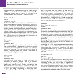 19
Bachelor of Business Administration
Department of Management Sciences
the socialization of individual right from the infancy through
childhood and youth. The scope of sociology is ever expanding
phenomena, and with time the scope of the importance of the
subject in the ﬁeld of social sciences is widely recognized.
Fundamental of Finance
FIN 201
Prerequisite: ACC 102
Fundamentals of ﬁnance aim to prepare the students for more
advanced undergraduate courses in ﬁnance or for careers in which
ﬁnancial knowledge is important. The course introduces the
students to basic ﬁnance concepts i.e. the saving-investment
process, Financial intermediation by bank and non-bank ﬁnance
intermediaries, ﬁnancial markets and instruments, as well as the
ﬁnancial problems faced by business concerns and ways to solve
them. The course will introduce the students to the basic concepts
including time-value of money, ﬁnancial implications of diﬀerent
legal forms of business, ratio analysis, risk return relationship, cost
of capital and basics of capital budgeting.
Business Law
MGT 301
Prerequisite: None
The course is designed to familiarize students with the principle
laws regulating business. This will enable the students to interpret
various legal provisions regulating business. This course will equip
the students’ knowledge of minimum legal framework required for
starting a business venture and running it successfully in
conformity with the legal parameters.
Business Ethics
SOC 350
Prerequisite: None
The focal themes of this course are ethical theories and their
application on business practices. This is an insightful,
comprehensive and groundbreaking course which presents a
kaleidoscopic analysis of moral theories from Platonic and
Aristotelian theories to liberal ethics, Enlightenment ethics, and
modernist ethics to postmodernist ethics. It opens diverse vistas
of critical and analytical approaches to multifaceted ethical
problems in business. The students will be inculcated with the
ethical discourses and their practice in the areas of
management, ﬁnance, economics, marketing, society and
information technology and electronic and print media. This
course aims to produce ethical managers and executives with
sound in-depth knowledge and ability to critically analyze the
various aspects of business from ethical perspectives and take
decisions that are morally and strategically beneﬁcial for
business organizations, consumers and society.
Semester 5
Career Exploring Management
MGT 311
Prerequisite: None
Career planning today is vital to determine a course of action
for students pursuing a professional degree program especially
in an economy like Pakistan where socio-economic,
socio-political, and work life balance can land you, in the choice
of a career which goes against your personality and ends up in
a lifelong dilemma on the work front, domestic front and the
social front.
Developing eﬀective career plans therefore equips students
and employees alike, with protective tools to help face the
socio-psychological pressures.
Students in this course will re-examine their current career
path and chose a program of study that matches their personal
characteristics and competencies. Considering this newly
acquired knowledge they will identify and research their
“best-ﬁt” career prospects and then determine a future career
direction.
Operations Research
RMT 621
Prerequisite: QTM 120
This course aims to meet the requirement of many managerial
decisions regardless of their departmental orientation by using
quantitative models from the discipline of management
science. Management sciences tools, techniques and concepts
such as data, models and computer systems have dramatically
changed the way business operates in manufacturing, service
operations, marketing, and ﬁnance. In particular, focus is on
various ways of modeling and thinking structurally about
 