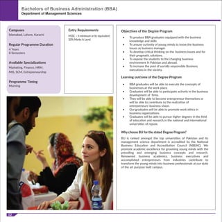02
HSSC – II minimum or its equivalent
50% Marks A Level.
Department of Management Sciences
Available Specializations
Marketing, Finance, HRM,
MIS, SCM, Entrepreneurship
Programme Timing
Morning
Campuses
Regular Programme Duration
Islamabad, Lahore, Karachi
4 Years
8 Semesters
Entry Requirements
BU is ranked amongst the top universities of Pakistan and its
management science department is accredited by the National
Business Education and Accreditation Council (NBEAC). We
promote academic excellence for grooming young minds with the
prevailing and emerging business concepts and research.
Renowned business academics, business executives and
accomplished entrepreneurs from industries contribute to
transform the young minds into business professionals at our state
of the art purpose built campus.
Why choose BU for the stated Degree Program?
Objectives of the Degree Program
Learning outcome of the Degree Program
• To produce BBA graduates equipped with the business
knowledge and skills.
• To arouse curiosity of young minds to know the business
issues as business manager.
• To develop critical thinking on the business issues and for
their pragmatic solutions.
• To expose the students to the changing business
environment in Pakistan and abroad.
• To increase the pool of socially responsible Business
executives in the society.
• BBA graduates will be able to execute the concepts of
businesses at the work place.
• Graduates will be able to participate actively in the business
development of ﬁrms.
• They will be able to become entrepreneur themselves or
will be able to contribute to the realization of
entrepreneurs’ business vision.
• Our graduates will be able to promote work ethics in
business organizations.
• Graduates will be able to pursue higher degrees in the ﬁeld
of education and research in the national and international
universities of repute.
Bachelors of Business Administration (BBA)
 