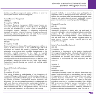 20
Bachelor of Business Administration
Department of Management Sciences
decision regarding management related problems in order to
enhance the students’ decision-making skills.
Human Resource Management
HRM 353
Prerequisite: MGT 242
The Human Resource Management (HRM) course focuses on
importance of human capital in modern business. It highlights
proactive and productive use of human capital for attainment of
organization's strategic objectives. It emphasizes professional
approach to maximize return on investment through development
of visionary policies to attract, train and retain human capital,
determine compensations performance evaluation.
Financial Management
FIN 202
Prerequisite: FIN 201
Students will learn the theory of ﬁnancial management and how to
apply it to ﬁnancial decisions in the world of large and small
businesses. In addition, the course is eminently relevant for
application to personal decisions in real life. Although most of the
descriptive material necessary for the study of ﬁnancial
management will be discussed, more emphasis will be placed on the
analytical and quantitative methods developed in recent years.
The topics include evaluation of alternative sources of funds, asset
management, analysis of capital structure, funds ﬂow analysis,
forecasting, ﬁnancial planning and control, and working capital
management.
Research Methods and Techniques
RMT 240
Prerequisite: QTM 204
This course develops an understanding of the importance of
research in Management Sciences. It provides training and insight in
an organized process for conducting inquiry into the issues related
to business, economics, management, ﬁnance, marketing and
leadership. This course provides students with the knowledge and
skills which they need to solve complex problems and help them in
eﬀective decision making, irrespective of the nature of their area of
special interest in the ﬁeld of management sciences. The focus of
the course at our institution is on 'doing' rather than 'reading'
research methods. In every lecture, class participation is
required in terms of their progress made in the topics of their
interest. The instructor builds critical and analytical skills in the
students and enables them to produce publishable research
paper or at least sound research proposal of 20-30 pages.
Managerial Accounting
ACC 304
Prerequisite: ACC 203
Managerial accounting is related with the application of
accounting principles and methodologies to business decision
problems. In this course students will increase their
understanding of accounting and learn a variety of techniques
that will allow them to solve business problems relating to
costs, prices, revenues, proﬁts, ﬁnancial planning and
competitive strategies.
Social & Psychological Development
HSS 301
Prerequisite: None
The objective of the course is to give students experience in
thinking psychologically about individual and social behavior.
The students will learn about the researches related to group
development and dynamics. The historical and theoretical
foundations of professional and social psychology are also
explored.
Semester 6
E- Commerce
MIS 460
Prerequisite: None
The major focus of this course is to enhance the student with
modern e-marketing practices & procedures that can beneﬁt
the organizations of today to retain competitiveness in today’s
dynamic business environment. This course speciﬁcally
highlights the inter & intra ﬁrm issues related to electronic
commerce comprising of e-business technology basics, B2B &
B2C e-commerce, electronic payment mechanisms, online
security and sources of competitive advantage. It also
emphasizes the role of social media marketing platforms for
connecting with and providing customer value. The role of
 