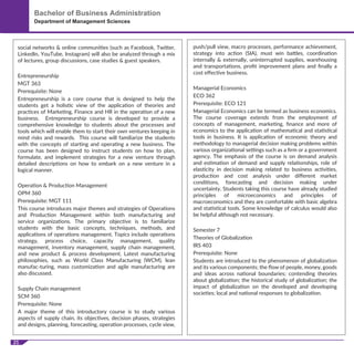 21
Bachelor of Business Administration
Department of Management Sciences
social networks & online communities (such as Facebook, Twitter,
LinkedIn, YouTube, Instagram) will also be analyzed through a mix
of lectures, group discussions, case studies & guest speakers.
Entrepreneurship
MGT 363
Prerequisite: None
Entrepreneurship is a core course that is designed to help the
students get a holistic view of the application of theories and
practices of Marketing, Finance and HR in the operation of a new
business. Entrepreneurship course is developed to provide a
comprehensive knowledge to students about the processes and
tools which will enable them to start their own ventures keeping in
mind risks and rewards. This course will familiarize the students
with the concepts of starting and operating a new business. The
course has been designed to instruct students on how to plan,
formulate, and implement strategies for a new venture through
detailed descriptions on how to embark on a new venture in a
logical manner.
Operation & Production Management
OPM 360
Prerequisite: MGT 111
This course introduces major themes and strategies of Operations
and Production Management within both manufacturing and
service organizations. The primary objective is to familiarize
students with the basic concepts, techniques, methods, and
applications of operations management. Topics include operations
strategy, process choice, capacity management, quality
management, inventory management, supply chain management,
and new product & process development. Latest manufacturing
philosophies, such as World Class Manufacturing (WCM), lean
manufac-turing, mass customization and agile manufacturing are
also discussed.
Supply Chain management
SCM 360
Prerequisite: None
A major theme of this introductory course is to study various
aspects of supply chain, its objectives, decision phases, strategies
and designs, planning, forecasting, operation processes, cycle view,
push/pull view, macro processes, performance achievement,
strategy into action (SIA), must win battles, coordination
internally & externally, uninterrupted supplies, warehousing
and transportations, proﬁt improvement plans and ﬁnally a
cost eﬀective business.
Managerial Economics
ECO 362
Prerequisite: ECO 121
Managerial Economics can be termed as business economics.
The course coverage extends from the employment of
concepts of management, marketing, ﬁnance and more of
economics to the application of mathematical and statistical
tools in business. It is application of economic theory and
methodology to managerial decision making problems within
various organizational settings such as a ﬁrm or a government
agency. The emphasis of the course is on demand analysis
and estimation of demand and supply relationships, role of
elasticity in decision making related to business activities,
production and cost analysis under diﬀerent market
conditions, forecasting and decision making under
uncertainty. Students taking this course have already studied
principles of microeconomics and principles of
macroeconomics and they are comfortable with basic algebra
and statistical tools. Some knowledge of calculus would also
be helpful although not necessary.
Semester 7
Theories of Globalization
IRS 403
Prerequisite: None
Students are introduced to the phenomenon of globalization
and its various components; the ﬂow of people, money, goods
and ideas across national boundaries; contending theories
about globalization; the historical study of globalization; the
impact of globalization on the developed and developing
societies; local and national responses to globalization.
 