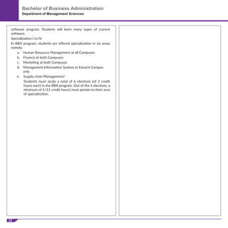 23
Bachelor of Business Administration
Department of Management Sciences
software program. Students will learn many types of current
software.
Specialization I to IV
In BBA program, students are oﬀered specialization in six areas
namely:
a. Human Resource Management at all Campuses
b. Finance at both Campuses
c. Marketing at both Campuses
d. Management Information System at Karachi Campus
only
e. Supply chain Management/
Students must study a total of 6 electives (of 3 credit
hours each) in the BBA program. Out of the 6 electives, a
minimum of 4 (12 credit hours) must pertain to their area
of specialization.
 