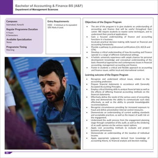 06
HSSC – II minimum or its equivalent
50% Marks A Level.
Programme Timing
Morning
Campuses
Regular Programme Duration
Islamabad, Karachi
4 Years
8 Semesters
Entry Requirements Objectives of the Degree Program
Learning outcome of the Degree Program
• The aim of the program is to give students an understanding of
accounting and ﬁnance that will be useful throughout their
career. We require students to master some techniques, and to
understand their practical applications.
• Gain a focused understanding of ﬁnance and accounting
functions in a business.
Inculcate practical decision-making skills based on ﬁnancial and
accounting frameworks.
• Provide a pathway to professional certiﬁcations (CA, ACCA and
CFA).
• Develop a critical understanding of how Accounting and Finance
operate in a range of diﬀerent institutional settings.
• A holistic university experience with ample chances for personal
development knowledge and conceptual understanding of the
basic theoretical approaches and contemporary issues in ﬁnancial
accounting, management accounting and ﬁnance.
• Foster in students a critical and ﬂexible approach to accounting
and ﬁnance issues, within local and international context.
• Recognize and understand ethical issues related to the
accounting profession.
• Prepare ﬁnancial statements in accordance with Generally
Accepted Accounting Principles.
• Employ critical thinking skills to analyze ﬁnancial data as well as
the eﬀects of diﬀering ﬁnancial accounting methods on the
ﬁnancial statements.
• Eﬀectively deﬁne the needs of the various users of accounting
data and demonstrate the ability to communicate such data
eﬀectively, as well as the ability to provide knowledgeable
recommendations.
• Recognize circumstances providing for increased exposure to
fraud and deﬁne preventative internal control measures.
• Demonstrate an understanding of current auditing standards
and acceptable practices, as well as the impact of audit risk on
the engagement.
• Understand the audit process from the engagement planning
stage through completion of the audit, as well as the rendering
of an audit opinion via the various report options.
• Apply cost accounting methods to evaluate and project
business performance.
• Demonstrate an understanding of the taxation of individual
income.
• Apply appropriate judgment derived from knowledge of
accounting theory, to ﬁnancial analysis and decision making.
Bachelor of Accounting & Finance BS (A&F)
Department of Management Sciences
Available Specialization
None
 