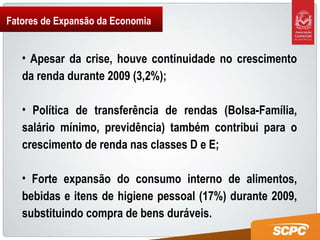 Fatores de Expansão da Economia Apesar da crise, houve continuidade no crescimento da renda durante 2009 (3,2%);  Política de transferência de rendas (Bolsa-Família, salário mínimo, previdência) também contribui para o crescimento de renda nas classes D e E;  Forte expansão do consumo interno de alimentos, bebidas e itens de higiene pessoal (17%) durante 2009, substituindo compra de bens duráveis. 