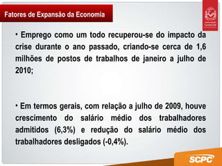 Fatores de Expansão da Economia Emprego como um todo recuperou-se do impacto da crise durante o ano passado, criando-se cerca de 1,6 milhões de postos de trabalhos de janeiro a julho de 2010; Em termos gerais, com relação a julho de 2009, houve crescimento do salário médio dos trabalhadores admitidos (6,3%) e redução do salário médio dos trabalhadores desligados (-0,4%). 