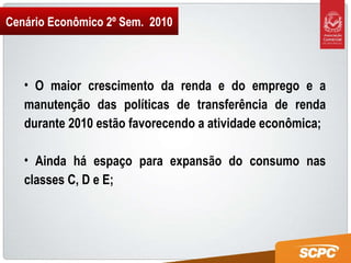 Cenário Econômico 2º Sem.  2010 O maior crescimento da renda e do emprego e a manutenção das políticas de transferência de renda durante 2010 estão favorecendo a atividade econômica; Ainda há espaço para expansão do consumo nas classes C, D e E; 
