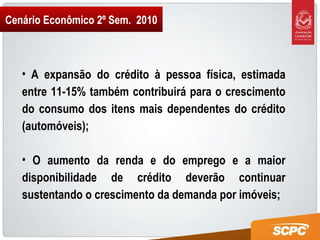 Cenário Econômico 2º Sem.  2010 A expansão do crédito à pessoa física, estimada entre 11-15% também contribuirá para o crescimento do consumo dos itens mais dependentes do crédito (automóveis); O aumento da renda e do emprego e a maior disponibilidade de crédito deverão continuar sustentando o crescimento da demanda por imóveis; 