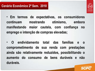 Cenário Econômico 2º Sem.  2010 Em termos de expectativas, os consumidores continuam mostrando otimismo, embora manifestando maior cautela, com confiança no emprego e intenção de compras elevadas; O endividamento total das famílias e o comprometimento de sua renda com prestações ainda são relativamente reduzidos, possibilitando o aumento do consumo de bens duráveis e não duráveis. 