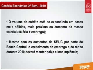 Cenário Econômico 2º Sem.  2010 O volume de crédito está se expandindo em bases mais sólidas, mais próximo ao aumento da massa salarial (salário + emprego); Mesmo com os aumentos da SELIC por parte do Banco Central, o crescimento do emprego e da renda durante 2010 deverá manter baixa a inadimplência; 