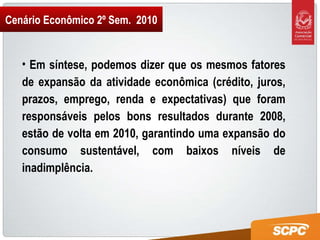 Cenário Econômico 2º Sem.  2010 Em síntese, podemos dizer que os mesmos fatores de expansão da atividade econômica (crédito, juros, prazos, emprego, renda e expectativas) que foram responsáveis pelos bons resultados durante 2008, estão de volta em 2010, garantindo uma expansão do consumo sustentável, com baixos níveis de inadimplência. 