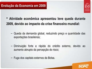 Evolução da Economia em 2009 Atividade econômica apresentou leve queda durante 2009, devido ao impacto da crise financeira mundial: Queda da demanda global, reduzindo preço e quantidade das exportações brasileiras; Diminuição forte e rápida do crédito externo, devido ao aumento abrupto da percepção do risco; Fuga dos capitais externos da Bolsa. 
