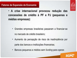 Fatores de Expansão da Economia A crise internacional provocou redução das concessões de crédito à PF e PJ (pequenas e médias empresas): Grandes empresas brasileiras passaram a financiar-se no mercado de crédito brasileiro; Aumento da percepção de risco de inadimplência por parte dos bancos e instituições financeiras; Bancos pequenos e médios sem  funding  para operar.  