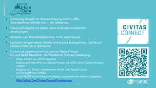 11
 Community-Ansatz zur Standardisierung einer CORE-
Datenplattform befindet sich in der Startphase
 Fokus auf Umgang mit Daten, keine UseCase spezifischen
Umsetzungen.
 Betreiber- und Dienstleisterneutral, 100% OpenSource
 Zentrales, feingranulares Identity and Access Management. Rechte auf
einzelne Datensätze definierbar
 Fusion und gemeinsame Nutzung von SensorThings
API und NGSI Standards. Durchgeführter PoC zur Validierung:
• Daten werden nur einmal abgelegt
• Datenzugriff über APIs von SensorThings und NGSI (Orion Context Broker)
möglich
• Mapping von Daten in bestimmtem Smart Data Model Format
auf SensorThings Entities
• nutzt FROST-Server Plugin-Architektur (perspektivisch Kafka o.ä. geplant)
• https://github.com/Civitas-Connect/frost-ngsi-poc
 