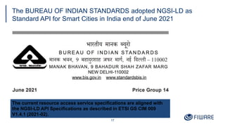 The BUREAU OF INDIAN STANDARDS adopted NGSI-LD as
Standard API for Smart Cities in India end of June 2021
17
The current resource access service specifications are aligned with
the NGSI-LD API Specifications as described in ETSI GS CIM 009
V1.4.1 (2021-02).
 