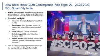 New Delhi, India : 30th Convergence India Expo, 27.–29.03.2023
SCI: Smart City India
 Panel Discussion: Accelerating Future
Smart Cities using Data & Digitization
 From left to right:
• Moderator Himanshu Rattan, Partner, KPMG
in India
• Rahul Kapoor, Joint Secretary, Ministry of
Housing and Urban Affairs, Government of
India
• Ulrich Ahle, CEO, FIWARE Foundation
• Dr. Inder Gopal, CEO, India Urban Data
Exchange (IUDX)
• Jacques Beltran, Public Services Industry, Vice
President, Cities & Public Services, Dassault
Systemes
 First 35 cities in India implemented based on
the standard Smart City platform IUDX
19
 