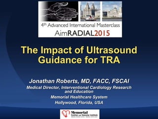The Impact of Ultrasound
Guidance for TRA
Jonathan Roberts, MD, FACC, FSCAI
Medical Director, Interventional Cardiology Research
and Education
Memorial Healthcare System
Hollywood, Florida, USA
 