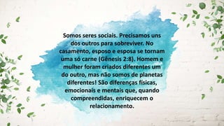 Somos seres sociais. Precisamos uns
dos outros para sobreviver. No
casamento, esposo e esposa se tornam
uma só carne (Gênesis 2:8). Homem e
mulher foram criados diferentes um
do outro, mas não somos de planetas
diferentes! São diferenças físicas,
emocionais e mentais que, quando
compreendidas, enriquecem o
relacionamento.
 