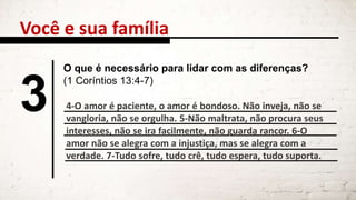 Você e sua família
3
O que é necessário para lidar com as diferenças?
(1 Coríntios 13:4-7)
4-O amor é paciente, o amor é bondoso. Não inveja, não se
vangloria, não se orgulha. 5-Não maltrata, não procura seus
interesses, não se ira facilmente, não guarda rancor. 6-O
amor não se alegra com a injustiça, mas se alegra com a
verdade. 7-Tudo sofre, tudo crê, tudo espera, tudo suporta.
 