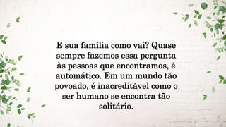E sua família como vai? Quase
sempre fazemos essa pergunta
às pessoas que encontramos, é
automático. Em um mundo tão
povoado, é inacreditável como o
ser humano se encontra tão
solitário.
 