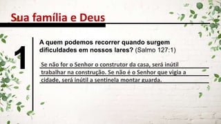 Sua família e Deus
1
A quem podemos recorrer quando surgem
dificuldades em nossos lares? (Salmo 127:1)
Se não for o Senhor o construtor da casa, será inútil
trabalhar na construção. Se não é o Senhor que vigia a
cidade, será inútil a sentinela montar guarda.
 