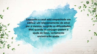 Enquanto o casal está empenhado em
edificar um relacionamento de amor
por si mesmo, surgirão as dificuldades.
Mas quando os cônjuges pedem a
ajuda de Deus, certamente
encontrarão ajuda.
 